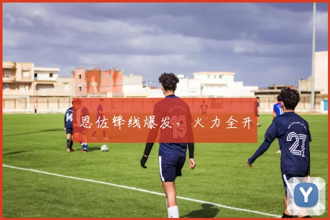 恩佐锋线爆发，火力全开