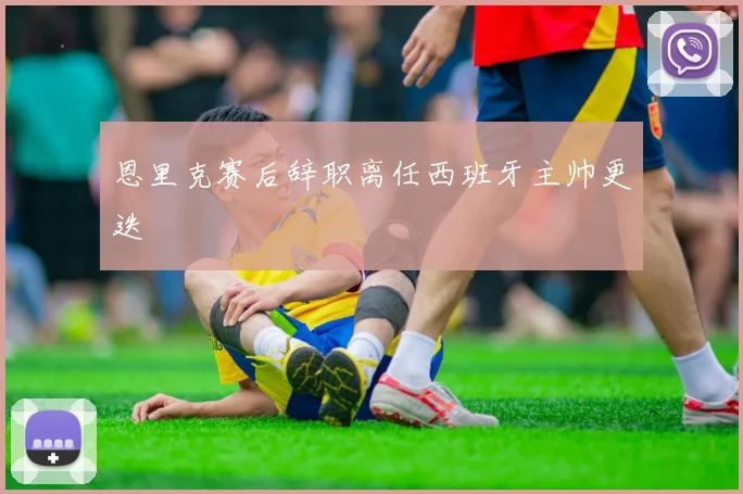 恩里克赛后辞职离任西班牙主帅更迭