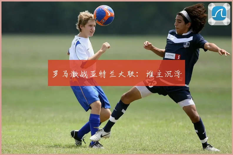 罗马激战亚特兰大联：谁主沉浮