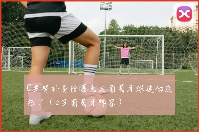 C罗替补身份曝光后葡萄牙球迷彻底怒了（c罗葡萄牙阵容）