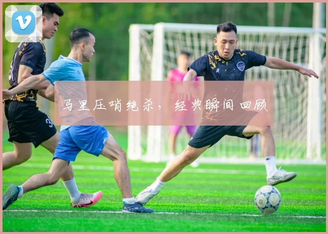 马里压哨绝杀，经典瞬间回顾