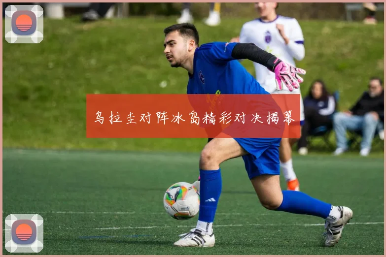 乌拉圭对阵冰岛精彩对决揭幕