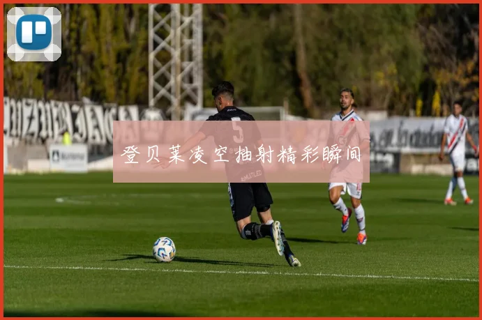 登贝莱凌空抽射精彩瞬间