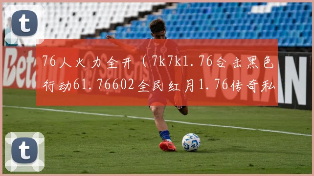 76人火力全开（7k7k1.76合击黑色行动61.76602全民红月1.76传奇私服网106平台惠普战66）