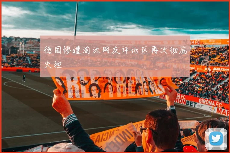 德国惨遭淘汰网友评论区再次彻底失控