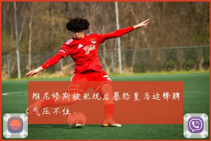 维尼修斯被犯规后暴怒皇马边锋脾气压不住