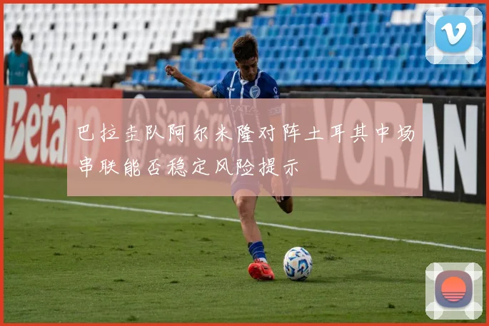 巴拉圭队阿尔米隆对阵土耳其中场串联能否稳定风险提示