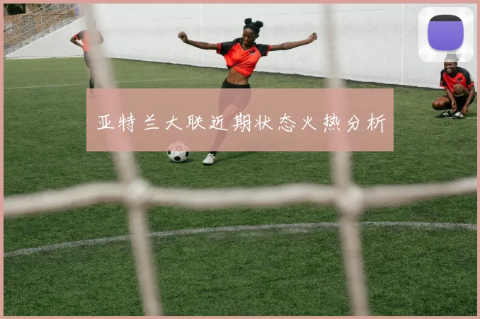 亚特兰大联近期状态火热分析
