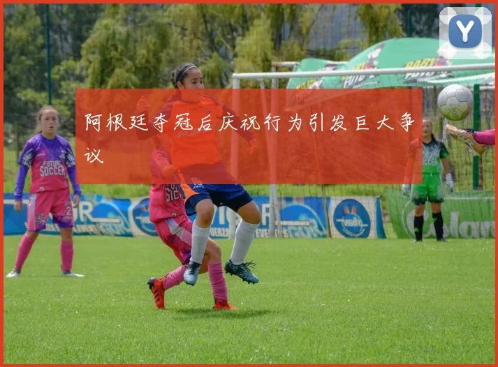 阿根廷夺冠后庆祝行为引发巨大争议