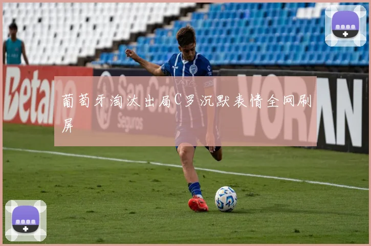 葡萄牙淘汰出局C罗沉默表情全网刷屏