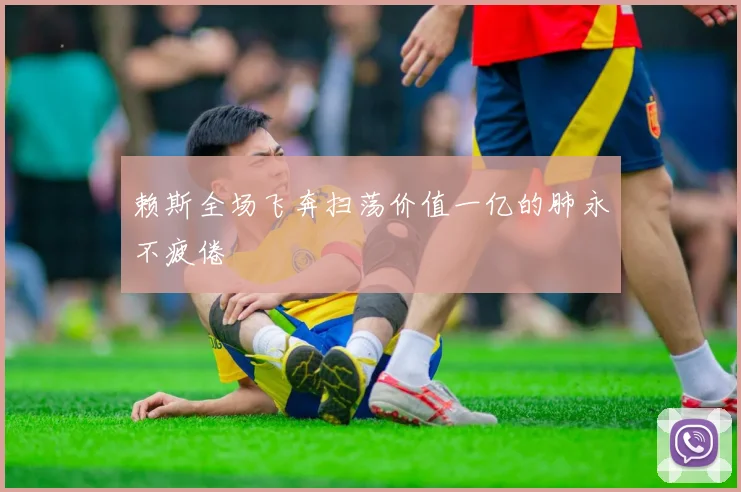 赖斯全场飞奔扫荡价值一亿的肺永不疲倦