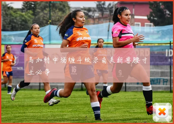 乌加特中场缠斗绞杀南美新兽腰寸土必争