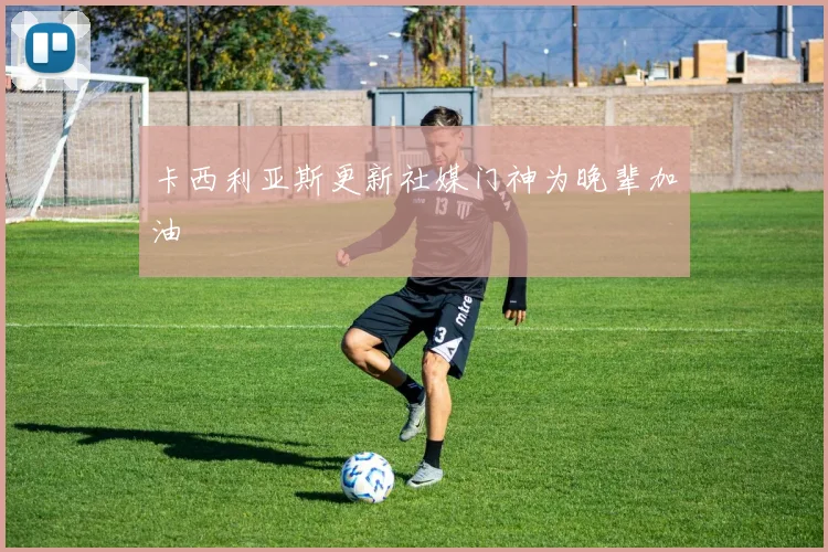 卡西利亚斯更新社媒门神为晚辈加油
