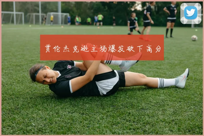 贾伦杰克逊主场爆发砍下高分