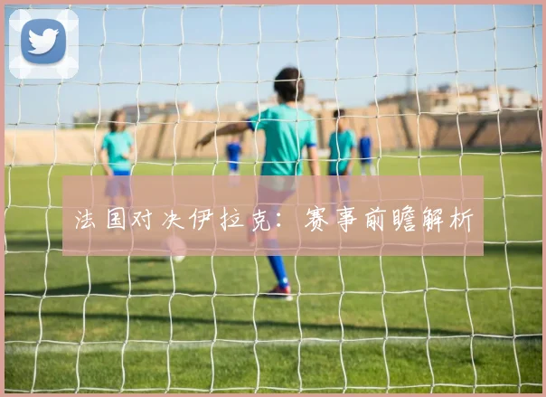 法国对决伊拉克：赛事前瞻解析