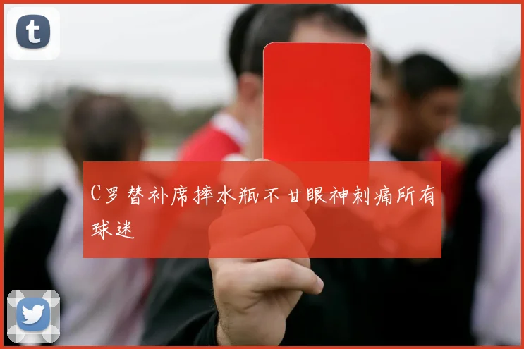 C罗替补席摔水瓶不甘眼神刺痛所有球迷