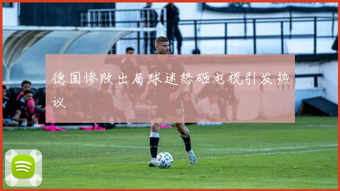 德国惨败出局球迷怒砸电视引发热议