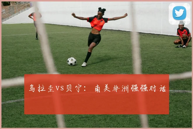 乌拉圭vs贝宁：南美非洲强强对话