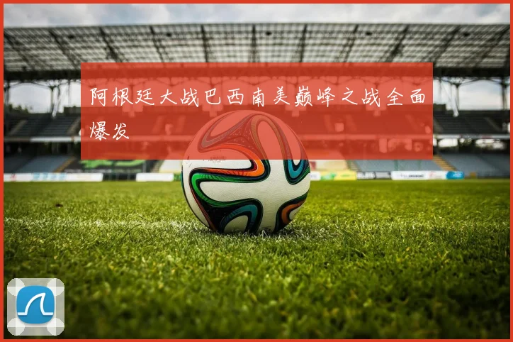 阿根廷大战巴西南美巅峰之战全面爆发