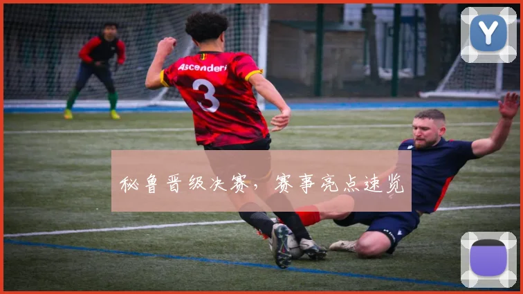 秘鲁晋级决赛，赛事亮点速览