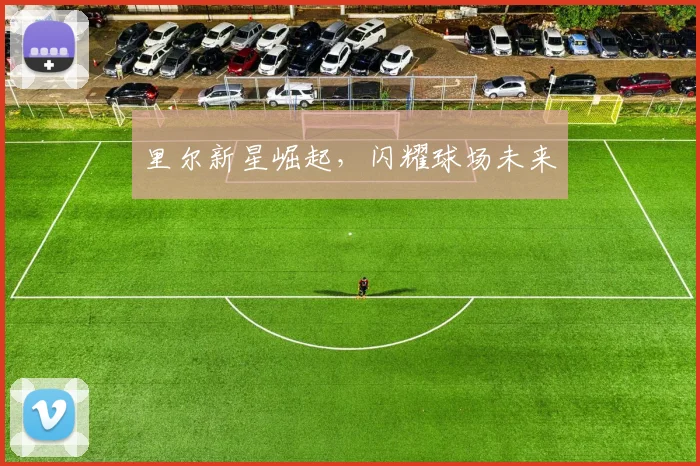 里尔新星崛起，闪耀球场未来