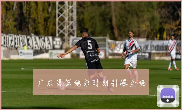 广东男篮绝杀时刻引爆全场
