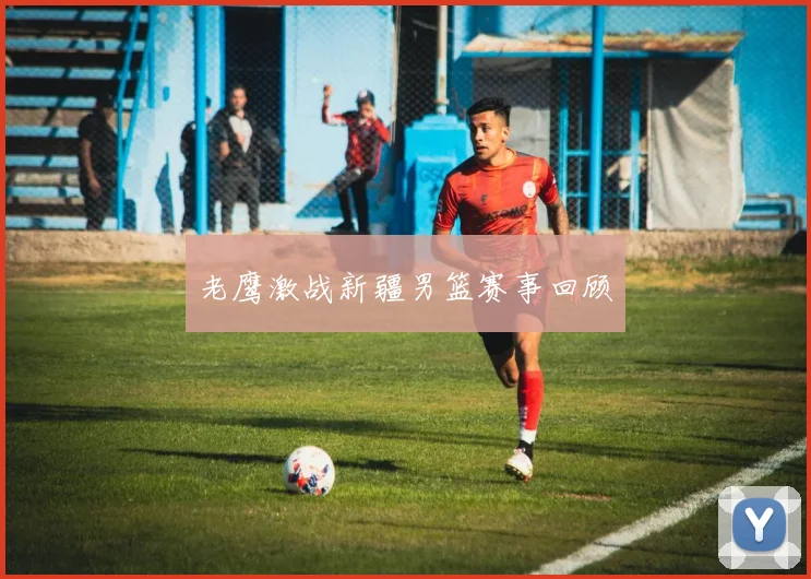 老鹰激战新疆男篮赛事回顾