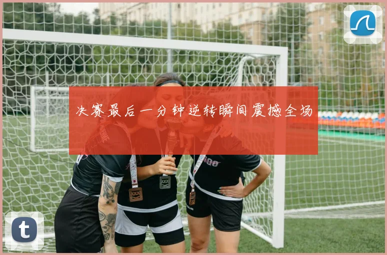 决赛最后一分钟逆转瞬间震撼全场