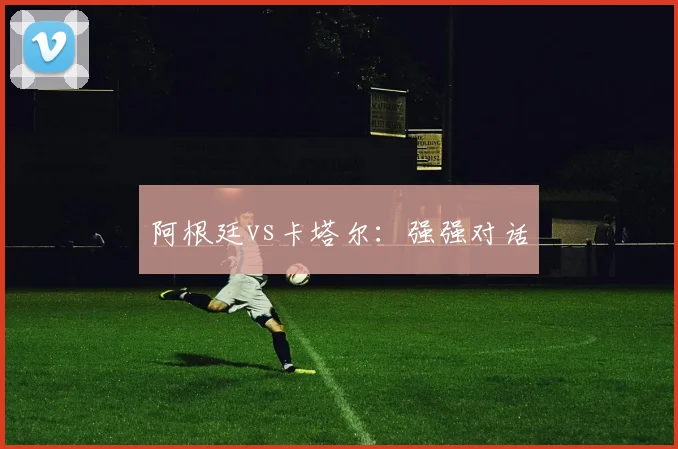 阿根廷vs卡塔尔：强强对话