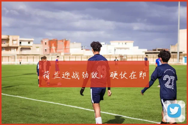 荷兰迎战劲敌，硬仗在即