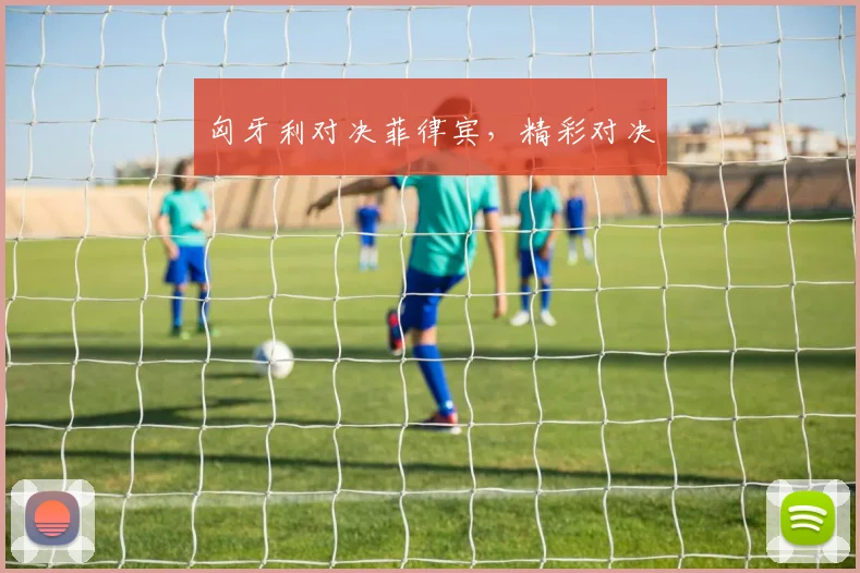 匈牙利对决菲律宾，精彩对决