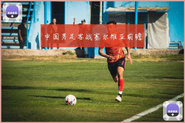中国男足客战塞尔维亚前瞻