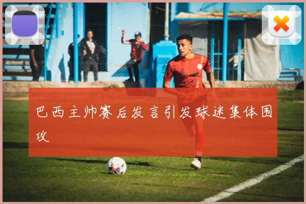 巴西主帅赛后发言引发球迷集体围攻