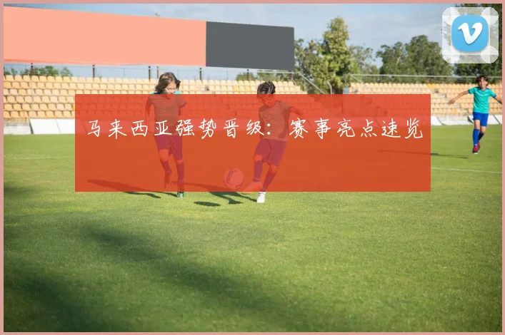 马来西亚强势晋级：赛事亮点速览