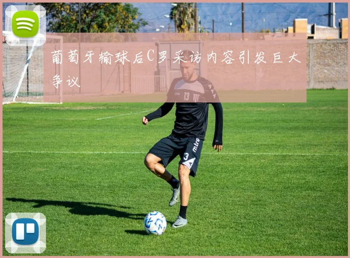 葡萄牙输球后C罗采访内容引发巨大争议