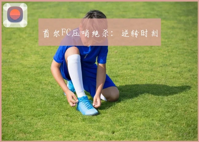 首尔FC压哨绝杀：逆转时刻