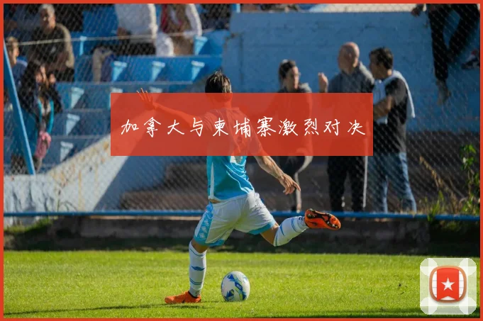 加拿大与柬埔寨激烈对决