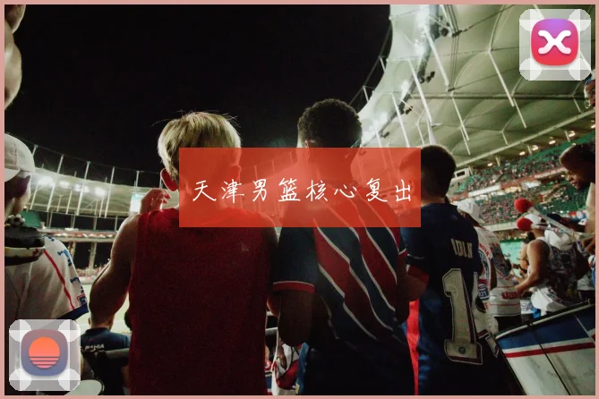 天津男篮核心复出