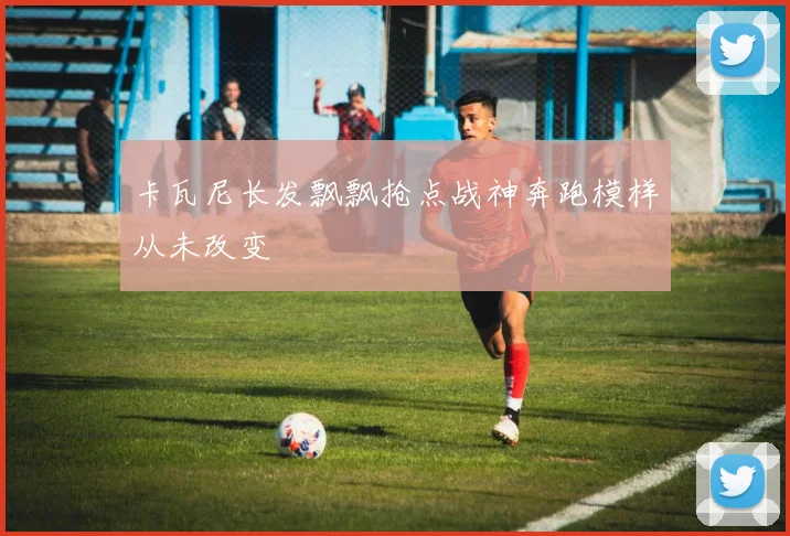 卡瓦尼长发飘飘抢点战神奔跑模样从未改变