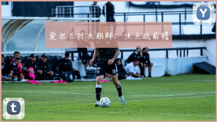 爱尔兰对决朝鲜：焦点战前瞻
