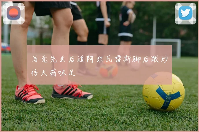 马竞先丢后追阿尔瓦雷斯脚后跟妙传火药味足