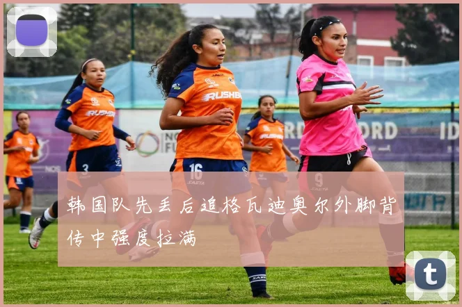 韩国队先丢后追格瓦迪奥尔外脚背传中强度拉满