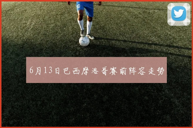 6月13日巴西摩洛哥赛前阵容走势