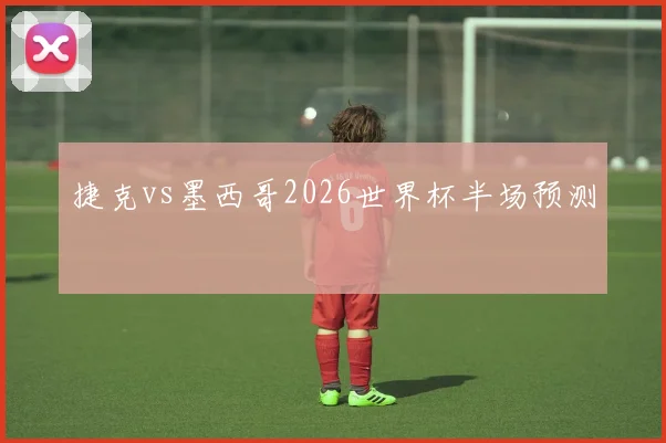 捷克vs墨西哥2026世界杯半场预测