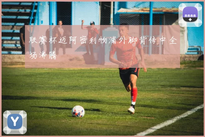 联赛杯迈阿密利物浦外脚背传中全场沸腾