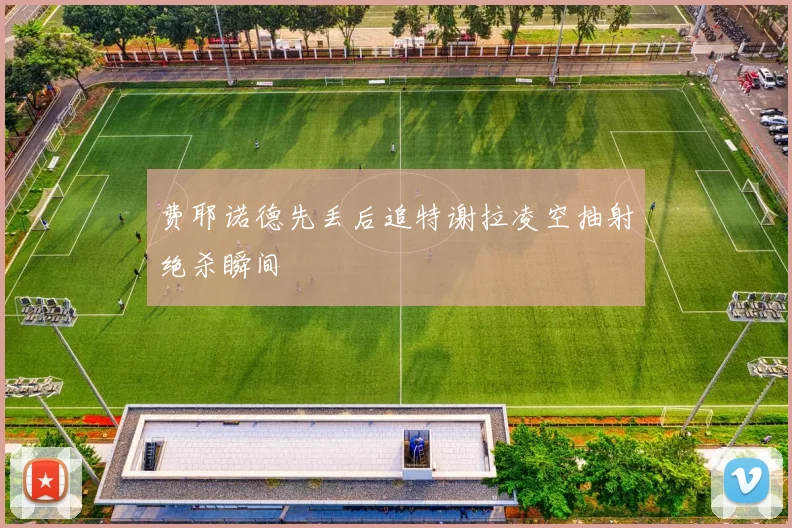 费耶诺德先丢后追特谢拉凌空抽射绝杀瞬间