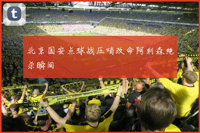 北京国安点球战压哨改命阿利森绝杀瞬间