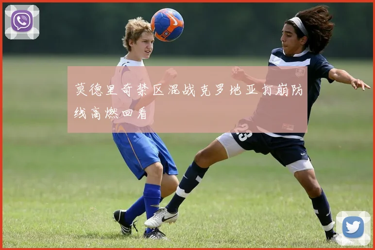 莫德里奇禁区混战克罗地亚打崩防线高燃回看