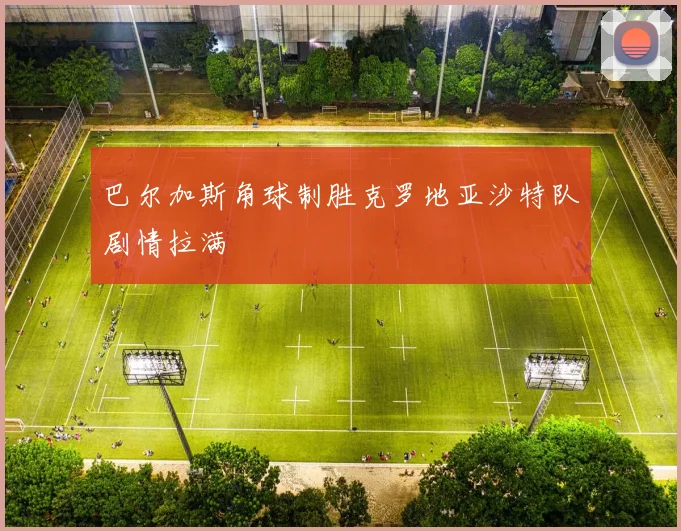 巴尔加斯角球制胜克罗地亚沙特队剧情拉满