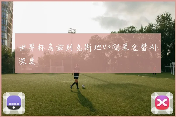 世界杯乌兹别克斯坦vs刚果金替补深度